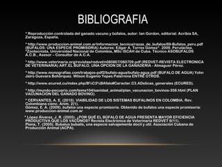 BIBLIOGRAFIA
* Reproducción controlada del ganado vacuno y búfalos, autor: Ian Gordon, editorial: Acribia SA,
Zaragoza, España.
* http://www.produccion-animal.com.ar/informacion_tecnica/razas_de_bufalos/69-Bufalos_peru.pdf
(BUFALOS: UNA ESPECIE PROMISORIA) Autores: Edgar A. Torres Gómez*. 2009. Peruláctea.
*Zootecnista, Universidad Nacional de Colombia, MSc ISCAH de Cuba. Técnico ASOBUFALOS
A.C.B., Asesor – Consultor de A.C.A.
* http://www.veterinaria.org/revistas/redvet/n080807/080709.pdf (REDVET-REVISTA ELECTRONICA
DE VETERINARIA) ART.EL BUFALO, UNA OPCION DE LA GANADERIA - Almaguer Pérez.
* http://www.monografias.com/trabajos-pdf2/bufalo-agua/bufalo-agua.pdf (BUFALO DE AGUA) Yohn
Jairo Guevara Bohórquez. Wilson Eugenio Yepes Paternina ENTRE OTROS.
* http://www.ecured.cu/index.php/B%C3%BAfalo#Caracter.C3.ADsticas_generales (ECURED).
* http://mundo-pecuario.com/tema104/sanidad_animal/plan_vacunacion_bovinos-358.html (PLAN
VACUNACION DEL GANADO BOVINO).
* CERVANTES, A. E. (2010). VIABILIDAD DE LOS SISTEMAS BUFALINOS EN COLOMBIA. Rev.
Colombiana cienc. Anim. 2(1).
Gómez, E. A. (2009). bufalos una especie promisoria. Obtenido de bufalos una especie promisoria:
www.produccion-animal.com.ar
* López Álvarez, J. R. (2005). ¿POR QUÉ EL BÚFALO DE AGUA PRESENTA MAYOR EFICIENCIA
PRODUCTIVA QUE LOS VACUNOS? Revista Electrónica de Veterinaria REDVET 6(11).
Plana, T. (2005). Bubalus bubalis, una especie salvajemente docil y util. Asociación Cubana de
Producción Animal (ACPA).
 