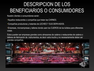 DESCRIPCION DE LOS
BENEFICIARIOS O CONSUMIDORES
Nuestro clientes o consumidores serán:
•Aquellos restaurantes o compañías que tratan las CARNES.
•Compañías productoras y tratantes de LECHES Y SUS DERIVADOS.
•Empresas, microempresas y talleres donde usen los CUEROS de los búfalos para diferentes
cosas.
Estos pueden ser empresas grandes como almacenes de cadena o restaurantes de cadena o
talleres de fabricación de instrumentos, es decir varia mucho y no necesariamente deben ser
grandes compañías.
 