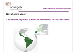 NovaGob:	
  la	
  visión
+	
  15	
  millones	
  empleados	
  públicos	
  en	
  Iberoamérica	
  colaborando	
  en	
  red
	
  	
  
	
  	
  	
  	
  	
  	
  	
  	
  	
  	
  	
  La	
  red	
  social	
  de	
  la	
  administración	
  pública
 