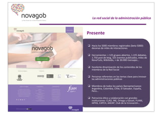  	
  
	
  	
  	
  	
  	
  	
  	
  	
  	
  	
  	
  La	
  red	
  social	
  de	
  la	
  administración	
  pública
Presente
q Hacia	
  los	
  5000	
  miembros	
  registrados	
  (beta	
  5000):	
  
decenas	
  de	
  miles	
  de	
  interacciones	
  
q Herramientas:	
  +	
  125	
  grupos	
  abiertos,	
  1.225	
  debates,	
  
1.750	
  post	
  de	
  blog,	
  325	
  eventos	
  publicados,	
  miles	
  de	
  
NovaTuits,	
  WikiGobs,	
  +	
  de	
  30.000	
  mensajes...	
  	
  
q Excelente	
  dinamización	
  de	
  los	
  contenidos	
  de	
  los	
  
miembros	
  de	
  la	
  Red	
  Social
q Personas	
  referentes	
  en	
  los	
  temas	
  clave	
  para	
  innovar	
  
las	
  administraciones	
  públicas
q Miembros	
  de	
  todos	
  los	
  países	
  Iberoamericanos:	
  
ArgenXna,	
  Colombia,	
  Chile,	
  El	
  Salvador,	
  España,	
  
Perú…
q Patrocinio	
  éXco	
  y	
  colaboración	
  con	
  grandes	
  
insXtuciones:	
  CLAD,	
  INE,	
  Ortega	
  y	
  Gasset,	
  FUAM,	
  
IAPAS,	
  CAPCH,	
  AAEAP,	
  Club	
  de	
  la	
  Innovación…
 