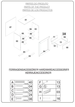 01



07
                        06    03

          06             06                             3X
                                            11          09
          06            06
     02
          06                                       12

                                            10
                                                             08

           05                          04

                        05




FERRAGENS/ACESSÓRIOS HARDWARE/ACCESSORIES
           HERRAJE/ACCESORIOS



 A              8x30
                        40         F              13
 B             4,5x30   04         G              13
 C             4,5x40   04         H              03
 D             3,5x30   24
 E             M4X22    06         I              16
                                            8x8
 