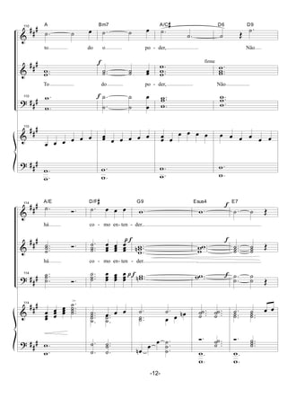&
&
?
&
?
##
#
##
#
##
#
##
#
##
#
110
.˙ ˙ œ
A
to do
..ww
To
110 .
.
w
w
110
œ œ œ œ œ œ
.
.w
w
f
f
.˙ ˙ œBm7
o po -
..˙˙ ˙˙ œœ
do po -
.
.
˙
˙
˙
˙
œ
œ
œœ
œ œ œ œ œ
.
.w
w
.˙
.˙
A/C#
der,
.
..w
w
w
der,
..
.
w
w
w
œœ œ
œ œ œ œ
.
.w
w
firme
˙ Œ
.˙D6 D9
Não
.
..w
ww
Não
..
.
w
w
w
œ œ œ œ œ œ
.
.w
w
&
&
?
&
?
##
#
##
#
##
#
##
#
##
#
114
.˙ Ó.
A/E
há
...˙
˙˙ Ó.
há
114 ..
.
˙
˙˙
Ó.
114
œ
œœ œ
œœ
œ
œœ
.
...
˙
˙
˙˙
>
.
.w
w
pf
.˙ œ œ œ
D/F#
co - mo en- ten -
.
..˙
˙˙ œ
œœ œ
œœ œ
œœ
co - mo en- ten -
...
˙
˙˙ œ
œœ œ
œœ œ
œœ
.˙ œ œ œ..
.
˙
˙˙ ..
.
˙
˙˙
.
.˙
˙ ..
.˙
˙˙
pf
.w
G9
der...
..
.w
wwn
der.
..wwn
.˙ .˙
..˙˙ œ œ œn
œn
œ
œ .
.
.
˙
˙
˙
.w
Esus4
...w
ww
..ww
...˙
˙˙ ...˙
˙˙
Ó. ...˙
˙˙
.
.
w
w
f
f
f
.˙ ˙ Œ
E7
...˙
˙˙ ˙
˙˙ Œ
.
.
˙
˙
˙
˙ Œ
.˙ ˙ œ œ
..˙˙ ..˙˙
Ó. ...˙
˙˙
.
.
w
w
-12-
 