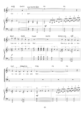 &
&
?
b
b
b
13
.˙
œ
A/C# Dm711
Cri - a -
13
œ .˙˙ ˙
˙
˙#
˙
˙
w Bb/CGm7/CDm7
dor!
œ
œ
œ
˙
˙˙œ
œ
œ œ
œ
˙
˙
F
w
F9
˙
˙
3
œ œ œ
3
œ œ œ
˙
˙
˙
˙
˙
˙
.˙
Œ
F9
3
œ œ œ
3
œ œ œ
3
œ œ œ
3
œ œ œ
˙
˙
˙
˙
˙
˙
&
&
?
b
b
b
f
17 3
œ œb œb 3
œ œ œ
Bbm7 Eb/Db
Lou- vor e gló - ria sem
17 3
œb œ œ
3
œb œ œ
˙˙b ˙˙
˙
˙
b ˙
˙
w
Csus4
fim!
˙
˙
˙˙
3
œ
œ
œœ
œ
œ
œœ
œ
œ
œœ
˙
˙
˙
3
œ
œ
œ
œ
œ
œ
œ
œ
œ
w
Gm7/C
˙
3
œ œ œ˙
˙˙ ˙
˙˙
˙
˙
˙ ˙
˙
˙
3
œ œ œb
3
œ œ œ
Eb7(9,11,13) Db9
6
Hon- ra_e po - der e lou -
3
œ œ œb
3
œ œ œ˙
˙˙b
b ˙˙b
˙
˙˙b
b ˙
˙˙b
b
b
&
?
&
?
b
b
b
b
21 3
œ œ œb
3
œ œ œ
Cm7 DbMaj7(13)
vo - res por a - nos sem
21
∑
21 3
œ œ œ
3
œ œ œ˙˙b ˙˙
˙
˙˙ ˙
˙˙b
b
b
F
p
w
F7(9)
fim!
∑
Ó 3
œ œ œw
w
w
w
w
w
F9
∑
˙
3
œ œ œ
3
œ œ œ
˙
˙
˙
˙
˙
˙
.˙ Œ
F9
∑
3
œœ œ
3
œœ œ
3
œœœ
3
œœ œ
˙
˙
˙
˙
˙
˙
-2-
 