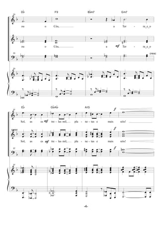 &
&
?
&
?
b
b
b
b
b
33
.˙ œ
Db
ou o
..˙˙b œœ
ou o
33
..˙˙b œœ
33
.
.œ
œ j
œ
œœbb œ
œœ œ œ œ
‰
j
œb œœb ˙˙
wb
w
F9
Céu,
ww
Céu,
wwn
.
.œ
œ j
œœ œœ œ œ œ
‰ j
œ œ
œ
˙
˙
w
F
Ó Œ œb
Bbm7
a
Ó
˙˙b
a
Ó
˙˙b
.
.œ
œb
b
j
œœ œœ œ
œ
œ
‰ j
œ œœb ˙˙
w
cresc
.˙ œ
Gm7
Ter - ra_e_o
..˙˙n œœ
Ter - ra_e_o
..˙˙ œœ
.
.œ
œ j
œ
œœ œ
œœ œ
œ
œ
‰ j
œ œœ ˙˙
w
&
&
?
&
?
b
b
b
b
b
cresc
37
.œ
J
œ œ œ
Eb
Sol, as es -
.
.œ
œ
j
œ
œ
œ
œ
œ
œ
Sol, as es -
37
..œœ
J
œœ œœ œœ
37
....œ
œ
œœb
b
j
œ
œ
œœ
˙
˙
˙˙
.
.œ
œ
j
œ
œb
b ˙
˙
F
F
œb œ œ œ œ
Gb/Ab
tre - las mil, pla -
œ
œœb
b œœ œœ œœ œ
œœ
tre - las mil, pla -
œ
œ
b
b
œ
œ
œ
œ
œ
œ
œ
œ
œ
œ
œœb
bb œ
œœ œ
œœ œ
œœ œ
œ
œœ
..
.˙
˙˙b
b
b
œ
œœ
œ œ# œ œ œ
A/G
ne - tas e mais
œ
œ
œ œ
œœ#
œ
œœ œ
œœ œ
œ
œ
ne - tas e mais
œœ# œœ œœ œœ œœ
œ
œ
œœ#
œ
œœ œ
œœ œ
œœ œ
œ
œœ
˙
˙˙
‰
œ
œb
b
œ
œ
œ
œ
f
f
f
w
sóis!
w
ww
sóis!
w
w
n
œ
œ
œœ œ
œ
œ
œœ
œ
œ
œœ
œ
œ
œœ
.
.˙
˙
œ
œ
œ
œ
-4-
 