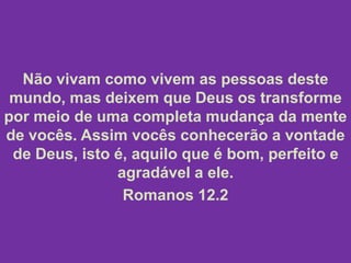 Não vivam como vivem as pessoas deste
mundo, mas deixem que Deus os transforme
por meio de uma completa mudança da mente
de vocês. Assim vocês conhecerão a vontade
de Deus, isto é, aquilo que é bom, perfeito e
agradável a ele.
Romanos 12.2