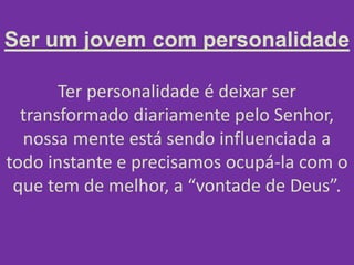 Ser um jovem com personalidade
Ter personalidade é deixar ser
transformado diariamente pelo Senhor,
nossa mente está sendo influenciada a
todo instante e precisamos ocupá-la com o
que tem de melhor, a “vontade de Deus”.