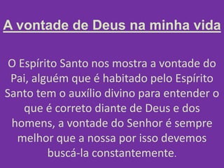 A vontade de Deus na minha vida
O Espírito Santo nos mostra a vontade do
Pai, alguém que é habitado pelo Espírito
Santo tem o auxílio divino para entender o
que é correto diante de Deus e dos
homens, a vontade do Senhor é sempre
melhor que a nossa por isso devemos
buscá-la constantemente.