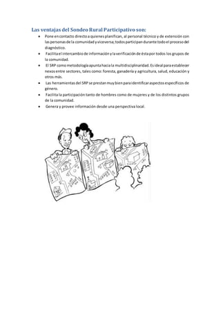 Las ventajas del Sondeo Rural Participativo son:
 Pone encontacto directoa quienesplanifican, al personal técnico y de extensión con
laspersonasde la comunidadyviceversa;todosparticipandurante todoel procesodel
diagnóstico.
 Facilitael intercambiode informaciónylaverificaciónde éstapor todos los grupos de
la comunidad.
 El SRP comometodologíaapuntahaciala multidisciplinaridad.Esideal paraestablecer
nexosentre sectores, tales como: foresta, ganadería y agricultura, salud, educación y
otros más.
 Las herramientasdel SRPse prestanmuybienparaidentificaraspectosespecíficos de
género.
 Facilita la participación tanto de hombres como de mujeres y de los distintos grupos
de la comunidad.
 Genera y provee información desde una perspectiva local.
 