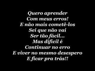 Quero aprender Com meus erros! E não mais cometê-los Sei que não vai Ser tão   fácil... Mas difícil é Continuar no erro E viver no mesmo desespero E ficar pra trás!! 
