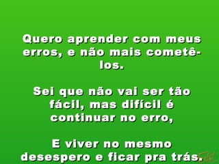 Quero aprender com meus erros, e não mais cometê-los. Sei que não vai ser tão fácil, mas difícil é continuar no erro, E viver no mesmo desespero e ficar pra trás. 