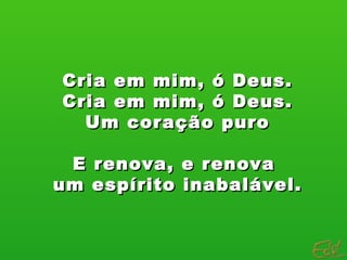 Cria em mim, ó Deus. Cria em mim, ó Deus. Um coração puro E renova, e renova  um espírito inabalável. 