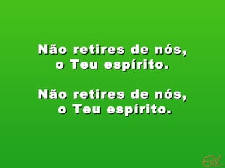 Não retires de nós, o Teu espírito.  Não retires de nós, o Teu espírito. 