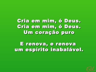 Cria em mim, ó Deus. Cria em mim, ó Deus. Um coração puro E renova, e renova  um espírito inabalável. 