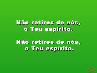 Não retires de nós, o Teu espírito.  Não retires de nós, o Teu espírito. 