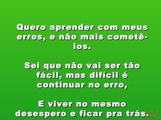 Quero aprender com meus erros, e não mais cometê-los. Sei que não vai ser tão fácil, mas difícil é continuar no erro, E viver no mesmo desespero e ficar pra trás. 