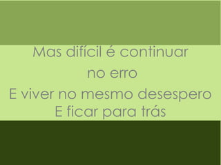 Mas difícil é continuar
no erro
E viver no mesmo desespero
E ficar para trás

 