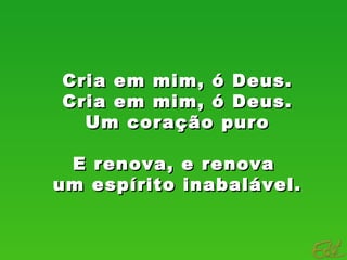 Cria em mim, ó Deus.Cria em mim, ó Deus.
Cria em mim, ó Deus.Cria em mim, ó Deus.
Um coração puroUm coração puro
E renova, e renovaE renova, e renova
um espírito inabalável.um espírito inabalável.
 