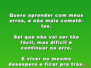 Quero aprender com meusQuero aprender com meus
erros, e não mais cometê-erros, e não mais cometê-
los.los.
Sei que não vai ser tãoSei que não vai ser tão
fácil, mas difícil éfácil, mas difícil é
continuar no erro,continuar no erro,
E viver no mesmoE viver no mesmo
desespero e ficar pra trás.desespero e ficar pra trás.
 