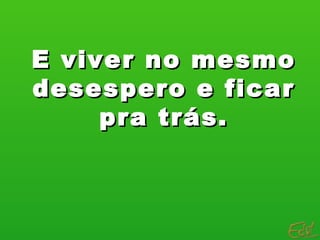 E viver no mesmo
desespero e ficar
     pra trás.
 