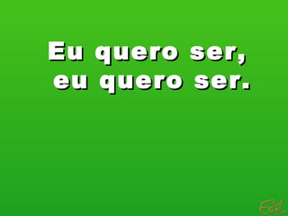 Eu quero ser,
eu quero ser.
 