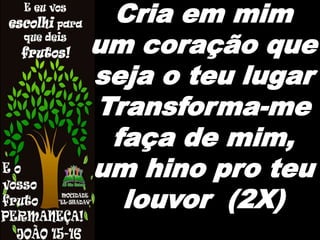 Cria em mim
um coração que
seja o teu lugar
Transforma-me
faça de mim,
um hino pro teu
louvor (2X)
 