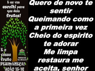 Quero de novo te
sentir
Queimando como
a primeira vez
Cheio do espirito
te adorar
Me limpa
restaura me
aceita, senhor
 