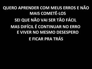 QUERO APRENDER COM MEUS ERROS E NÃO MAIS COMETÊ-LOS SEI QUE NÃO VAI SER TÃO FÁCIL  MAS DIFÍCIL É CONTINUAR NO ERRO  E VIVER NO MESMO DESESPERO E FICAR PRA TRÁS 