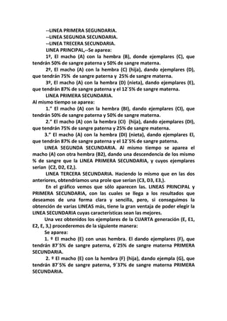 --LINEA PRIMERA SEGUNDARIA.
       --LINEA SEGUNDA SECUNDARIA.
       --LINEA TRECERA SECUNDARIA.
       LINEA PRINCIPAL,--Se aparea:
       1º, El macho (A) con la hembra (B), donde ejemplares (C), que
tendrán 50% de sangre paterna y 50% de sangre materna.
       2º, El macho (A) con la hembra (C) (hija), dando ejemplares (D),
que tendrán 75% de sangre paterna y 25% de sangre materna.
       3º, El macho (A) con la hembra (D) (nieta), dando ejemplares (E),
que tendrán 87% de sangre paterna y el 12´5% de sangre materna.
       LINEA PRIMERA SECUNDARIA.
Al mismo tiempo se aparea:
       1.” El macho (A) con la hembra (BI), dando ejemplares (CI), que
tendrán 50% de sangre paterna y 50% de sangre materna.
       2.” El macho (A) con la hembra (CI) (hija), dando ejemplares (DI),
que tendrán 75% de sangre paterna y 25% de sangre materna.
      3.” El macho (A) con la hembra (DI) (nieta), dando ejemplares El,
que tendrán 87% de sangre paterna y el 12´5% de sangre paterna.
      LINEA SEGUNDA SECUNDARIA. Al mismo tiempo se aparea el
macho (A) con otra hembra (B2), dando una descendencia de los mismo
% de sangre que la LINEA PRIMERA SECUNDARIA, y cuyos ejemplares
serian (C2, D2, E2,).
       LINEA TERCERA SECUNDARIA. Haciendo lo mismo que en las dos
anteriores, obtendríamos una prole que serian (C3, D3, E3,).
       En el gráfico vemos que sólo aparecen las. LINEAS PRINCIPAL y
PRIMERA SECUNDARIA, con las cuales se llega a los resultados que
deseamos de una forma clara y sencilla, pero, si conseguimos la
obtención de varias LINEAS más, tiene la gran ventaja de poder elegir la
LINEA SECUNDARIA cuyas características sean las mejores.
      Una vez obtenidos los ejemplares de la CUARTA generación (E, E1,
E2, E, 3,) procederemos de la siguiente manera:
      Se aparea:
      1. º El macho (E) con unas hembra. El dando ejemplares (F), que
tendrán 87´5% de sangre paterna, 6´25% de sangre materna PRIMERA
SECUNDARIA.
       2. º El macho (E) con la hembra (F) (hija), dando ejempla (G), que
tendrán 87´5% de sangre paterna, 9´37% de sangre materna PRIMERA
SECUNDARIA.
 