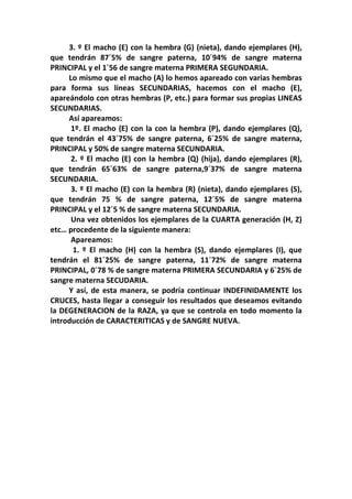 3. º El macho (E) con la hembra (G) (nieta), dando ejemplares (H),
que tendrán 87´5% de sangre paterna, 10´94% de sangre materna
PRINCIPAL y el 1´56 de sangre materna PRIMERA SEGUNDARIA.
     Lo mismo que el macho (A) lo hemos apareado con varias hembras
para forma sus líneas SECUNDARIAS, hacemos con el macho (E),
apareándolo con otras hembras (P, etc.) para formar sus propias LINEAS
SECUNDARIAS.
     Así apareamos:
      1º. El macho (E) con la con la hembra (P), dando ejemplares (Q),
que tendrán el 43´75% de sangre paterna, 6´25% de sangre materna,
PRINCIPAL y 50% de sangre materna SECUNDARIA.
      2. º El macho (E) con la hembra (Q) (hija), dando ejemplares (R),
que tendrán 65´63% de sangre paterna,9´37% de sangre materna
SECUNDARIA.
      3. º El macho (E) con la hembra (R) (nieta), dando ejemplares (S),
que tendrán 75 % de sangre paterna, 12´5% de sangre materna
PRINCIPAL y el 12´5 % de sangre materna SECUNDARIA.
      Una vez obtenidos los ejemplares de la CUARTA generación (H, Z)
etc… procedente de la siguiente manera:
      Apareamos:
      1. º El macho (H) con la hembra (S), dando ejemplares (I), que
tendrán el 81´25% de sangre paterna, 11´72% de sangre materna
PRINCIPAL, 0´78 % de sangre materna PRIMERA SECUNDARIA y 6´25% de
sangre materna SECUDARIA.
     Y así, de esta manera, se podría continuar INDEFINIDAMENTE los
CRUCES, hasta llegar a conseguir los resultados que deseamos evitando
la DEGENERACION de la RAZA, ya que se controla en todo momento la
introducción de CARACTERITICAS y de SANGRE NUEVA.
 