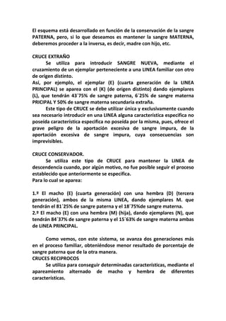 El esquema está desarrollado en función de la conservación de la sangre
PATERNA, pero, si lo que deseamos es mantener la sangre MATERNA,
deberemos proceder a la inversa, es decir, madre con hijo, etc.

CRUCE EXTRAÑO
       Se utiliza para introducir SANGRE NUEVA, mediante el
cruzamiento de un ejemplar perteneciente a una LINEA familiar con otro
de origen distinto.
Así, por ejemplo, el ejemplar (E) (cuarta generación de la LINEA
PRINCIPAL) se aparea con el (K) (de origen distinto) dando ejemplares
(L), que tendrán 43´75% de sangre paterna, 6´25% de sangre materna
PRICIPAL Y 50% de sangre materna secundaria extraña.
       Este tipo de CRUCE se debe utilizar única y exclusivamente cuando
sea necesario introducir en una LINEA alguna característica especifica no
poseída característica especifica no poseída por la misma, pues, ofrece el
grave peligro de la aportación excesiva de sangre impura, de la
aportación excesiva de sangre impura, cuya consecuencias son
imprevisibles.

CRUCE CONSERVADOR.
      Se utiliza este tipo de CRUCE para mantener la LINEA de
descendencia cuando, por algún motivo, no fue posible seguir el proceso
establecido que anteriormente se especifica.
Para lo cual se aparea:

1.º El macho (E) (cuarta generación) con una hembra (D) (tercera
generación), ambos de la misma LINEA, dando ejemplares M. que
tendrán el 81´25% de sangre paterna y el 18´75%de sangre materna.
2.º El macho (E) con una hembra (M) (hija), dando ejemplares (N), que
tendrán 84´37% de sangre paterna y el 15´63% de sangre materna ambas
de LINEA PRINCIPAL.

      Como vemos, con este sistema, se avanza dos generaciones más
en el proceso familiar, obteniéndose menor resultado de porcentaje de
sangre paterna que de la otra manera.
CRUCES RECIPROCOS
      Se utiliza para conseguir determinadas características, mediante el
apareamiento alternado de macho y hembra de diferentes
características.
 
