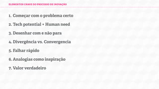 ELEMENTOS CHAVE DO PROCESSO DE INOVAÇÃO

1. Começar com o problema certo
2. Tech potential + Human need
3. Desenhar com e não para
4. Divergência vs. Convergencia
5. Falhar rápido
6. Analogias como inspiração
7. Valor verdadeiro

 