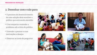PROCESSO DE INOVAÇÃO

3. Desenhar com e não para
• O processo de desenvolvimento
de uma solução deve envolver o
público que está sendo atendido
• Criar empatia e entender o
problema sob a ótica do público
• Entender a pessoas e suas
motivações e desejos
• Observar ao invés de perguntar

 
