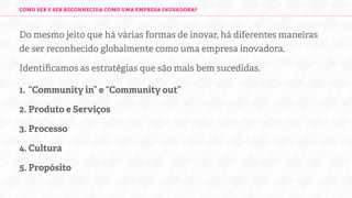 COMO SER UMA EMPRESA INOVADORA?

Há várias formas de inovar. Identiﬁcamos as estratégias que são mais
bem sucedidas para chegar lá:
1. “Community in” e “Community out”
2. Produto e Serviços
3. Processo
4. Cultura
5. Propósito

 