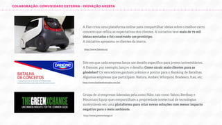 COLABORAÇÃO: COMUNIDADE EXTERNA - INOVAÇÃO ABERTA

A Fiat criou uma plataforma online para compartilhar ideias sobre o melhor carro
conceito que reﬂita as expectativas dos clientes. A iniciativa teve mais de 79 mil
ideias enviadas e foi construído um protótipo.
A iniciativa aproxima os clientes da marca.
http://www.fiatmio.cc/

Site em que cada empresa lança um desaﬁo especíﬁco para jovens universitários.
A Danone, por exemplo, lançou o desaﬁo: Como atrair mais clientes para as
gôndolas? Os vencedores ganham prêmios e pontos para o Ranking de Batalhas.
Algumas empresas que participam: Natura, Ambev, Whirpool, Bradesco, Itaú, etc.
http://www.battleofconcepts.com.br/

Grupo de 10 empresas lideradas pela como Nike, tais como Yahoo, Bestbuy e
Mountain Equip que compartilham a propriedade intelectual de tecnologias
sustentáveis em uma plataforma para criar novas soluções com menor impacto
negativo para o meio ambiente.
http://www.greenxchange.cc

 