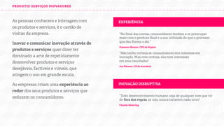 PRODUTO/ SERVIÇOS INOVADORES

As pessoas conhecem e interagem com
os produtos e serviços da empresa, esses
são o cartão de visitas da empresa.
Inovar e comunicar inovação através de
produtos e serviços quer dizer ter
dominado a arte de repetidamente
desenvolver produtos e serviços
desejáveis, factíveis e viáveis, que
atingem o uso em grande escala.
As empresas criam uma experiência ao
redor dos seus produtos e serviços que
seduzem os consumidores.

EXPERIÊNCIA
“No ﬁnal das contas, consumidores tendem a se preocupar
mais com o produto ﬁnal e a sua utilidade do que o processo
que deu forma a ele.”
Oussama Manzar, CEO da Hypios

“Não tenho certeza se consumidores tem interesse em
inovação. Mas com certeza, eles tem interesses
em seus resultados”
Jon Pi man, VP da Autodesk

INOVAÇÃO DISRUPTIVA
“Todo desenvolvimento humano, seja de qualquer, tem que vir
de fora das regras, se não, nunca teríamos nada novo”
Charles Ke ering

 