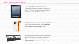 PRODUTO/ SERVIÇOS INOVADORES

Com o iPad, a Apple não criou uma nova
categoria, mas revolucionou algo que já existia.
Como? Pensando no iPad não como um laptop
menor, mas como um iPhone maior.

O Flip Camera trouxe uma inovação disruptiva no
mercado de vídeos e câmeras com um desenho
simples e uma proposta clara de valor.

A empresa que chegou a ter um faturamento de 1
bilhão mais rápido na história do mundo foi a
Groupon, através do seu serviço inovador: compras
coletivas online.
h

ttp://mundodasmarcas.blogspot.com.br

 