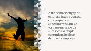 A maneira de engajar a
empresa inteira começa
com pequenos
experimentos que se
tornam em casos de
sucessos e a ampla
comunicação disso dentro
da empresa.

 
