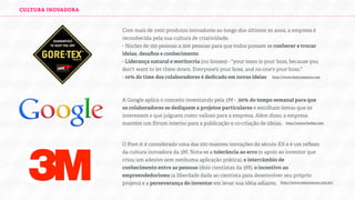 CULTURA INOVADORA

Com mais de 1000 produtos inovadores ao longo dos últimos 50 anos, a empresa é
reconhecida pela sua cultura de criatividade.
- Núcleo de 150 pessoas a 200 pessoas para que todos possam se conhecer e trocar
ideias, desaﬁos e conhecimento
- Liderança natural e meritocria (no bosses) - "your team is your boss, because you
don't want to let them down. Everyone's your boss, and no one's your boss."
- 10% do time dos colaboradores é dedicado em novas ideias
http://www.fastcompany.com

A Google aplica o conceito inventando pela 3M - 20% do tempo semanal para que
os colaboradores se dediquem a projetos particulares e escolham temas que os
interessem e que julguem como valioso para a empresa. Além disso, a empresa
mantém um fórum interno para a publicação e co-criação de ideias.
http://www.forbes.com

O Post-it é considerado uma das 100 maiores inovações do século XX e é um reﬂexo
da cultura inovadora da 3M. Nota-se a tolerância ao erro (o apoio ao inventor que
criou um adesivo sem nenhuma aplicação prática), o intercâmbio de
conhecimento entre as pessoas (dois cientistas da 3M), o incentivo ao
empreendedorismo (a liberdade dada ao cientista para desenvolver seu próprio
projeto) e a perseverança do inventor em levar sua idéia adiante.
http://www.3minovacao.com.br/

 