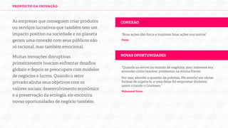 PROPÓSITO DA INOVAÇÃO

As empresas que conseguem criar produtos
ou serviços lucrativos que também tem um
impacto positivo na sociedade e no planeta
geram uma conexão com seus públicos não
só racional, mas também emocional.

CONEXÃO

Muitas inovações disruptivas
primeiramente buscam enfrentar desaﬁos
globais e depois se preocupam com modelos
de negócios e lucros. Quando o setor
privado alinha seus objetivos com os
valores sociais, desenvolvimento econômico
e a preservação do planeta, ele encontra
novas oportunidades de negócio também.

NOVAS OPORTUNIDADES

“Boas ações dão força e inspiram boas ações nos outros”
Platão

“Quando eu entrei no mundo de negócios, meu interesse era
entender como resolver problemas na minha frente.
Por isso, abordei a questão da pobreza. Me envolvi em várias
formas de supera-lo, e uma delas foi emprestar dinheiro,
assim criando o Grameen.”
Muhammad Yunus

 
