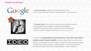 PROPÓSITO DA INOVAÇÃO

A missão do Google é organizar as informações do mundo
todo e torná-la acessíveis e úteis em caráter universal.
http://www.forbes.com

A Grammen Bank criou a indústria mundial de microcrédito através da
exemplaridade do seu modelo bem sucedido em Bangladesh.
Muhamed Yunus queria superar a pobreza e em seus experimentos
achou um modelo de negócios sustentável.
http://www.grameen-info.org/

A IDEO criou uma plataforma de inovação aberta - Open IDEO - para resolver
desaﬁos sociais. Durante o desaﬁo, a empresa disponibiliza consultores para
ensinar a metodologia do processo criativo. O apoio dos consultores garante maior
qualidade nas soluções para que as ideias despertem o interesse de potenciais
patrocionadores para serem de fato implementadas.
http://www.openideo.com/

 