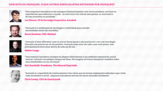 CONCEITO DE INOVAÇÃO: O QUE OUTROS ESPECIALISTAS ENTENDEM POR INOVAÇÃO?
“Uma empresa é inovadora se ela consegue sistematicamente criar novos produtos, serviços ou
experiências que melhoram o mundo - no nível micro da vida de uma pessoa, ou nível macro
de uma economia ou sociedade.”
Jon Pittman, VP de Estratégia Corporativa, Autodesk
“Inovação é a combinação de tecnologia e criatividade para atender
necessidades ainda não atendidas.”

Kevin Farnham, CEO, Method

“Inovação é fazer diferente o que os outros fazem iguais e não precisa ter a ver com tecnologia.
Inovação não precisa ser só um produto. Inovação pode estar em tudo o que você quiser, mas principalmente
deve estar dentro de cada um de nós. ”

Walter Longo
“Uma empresa inovadora consegue se adaptar efetivamente a um ambiente empresarial, social,
natural, cultural e tecnológico sempre em fluxo. Ela imagina um futuro desejável e mobiliza todos
seus stakeholders na sua cocriação.”

Eric Ezechielli, Presidente, The Natural Step Italia
“Inovação é a capacidade de continuamente criar coisas que se tornem amplamente adotadas e que criem valor
econômico e social...empresas inovadores entram em novos mercados facilmente.”

Chris Conley, CEO da Gravitytank

 