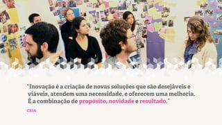 “Inovação é a criação de novas soluções que são desejáveis e
viáveis, atendem uma necessidade, e oferecem uma melhoria.
É a combinação de propósito, novidade e resultado.”
CRIA

 