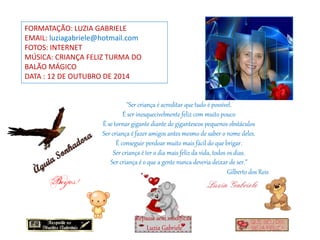 FORMATAÇÃO: LUZIA GABRIELE
EMAIL: luziagabriele@hotmail.com
FOTOS: INTERNET
MÚSICA: CRIANÇA FELIZ TURMA DO
BALÃO MÁGICO
DATA : 12 DE OUTUBRO DE 2014
"Ser criança é acreditar que tudo é possível.
É ser inesquecivelmente feliz com muito pouco
É se tornar gigante diante de gigantescos pequenos obstáculos
Ser criança é fazer amigos antes mesmo de saber o nome deles.
É conseguir perdoar muito mais fácil do que brigar.
Ser criança é ter o dia mais feliz da vida, todos os dias.
Ser criança é o que a gente nunca deveria deixar de ser.”
Repasse sem modificar
Luzia Gabriele
Gilberto dos Reis