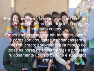 Entre a inocência da infância e a compostura
da maturidade, há uma deliciosa criatura
chamada criança.
Embora se apresentem em tamanho, pesos
e cores sortidos, todas as crianças tem o
mesmo credo: aproveitar cada minuto de
todas as horas de todos os dias e protestar
ruidosamente ( pois o barulho é sua única
arma)

 