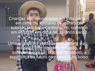 Crianças são encontradas em toda parte:
em cima de, embaixo de, dentro de,
subindo em, balançando-se no, correndo
em volta de, em cima de, pulando para...
Uma criança é a verdade com o rosto sujo,
a beleza com um corte no dedo, a
sabedoria com um chiclete no cabelo, a
esperança do futuro com uma rã no bolso.

 