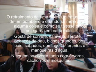 O retraimento de uma violeta, o entusiasmo
de um bombeiro e quando se mete a fazer
alguma coisa é como se tivesse cinco
polegares em cada mão.
Gosta de sorvete, canivete, serrote,
pedaços de pau, bichos grandes, dos
pais, sábados, domingos e feriados e
mangueiras d’água.
Ninguém se diverte tanto com árvores,
cachorros e mosquitos.

 