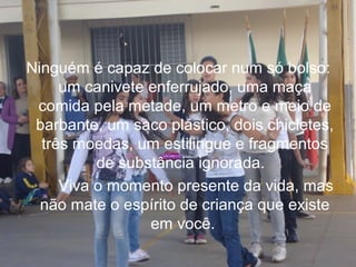 Ninguém é capaz de colocar num só bolso:
um canivete enferrujado, uma maça
comida pela metade, um metro e meio de
barbante, um saco plástico, dois chicletes,
três moedas, um estilingue e fragmentos
de substância ignorada.
Viva o momento presente da vida, mas
não mate o espírito de criança que existe
em você.

 