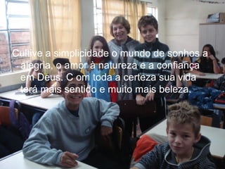 Cultive a simplicidade o mundo de sonhos a
alegria, o amor à natureza e a confiança
em Deus. C om toda a certeza sua vida
terá mais sentido e muito mais beleza.

 