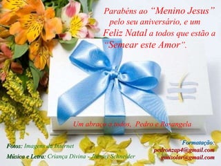 Parabéns ao  “Menino Jesus”  pelo seu aniversário, e um  Feliz Natal  a todos que estão a “ Semear este Amor ”.  Música e Letra:  Criança Divina - Johnny Schneider   Um abraço a todos,  Pedro e Rosangela Fotos:  Imagens da Internet Formatação:  pedronzap4@gmail.com gutisolar@gmail.com 