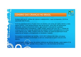 CENÁRIO DAS CRIANÇAS NO BRASIL
Existem cerca de 61 milhões de crianças e adolescentes, o que corresponde a 35,9% da
população total do pais.

47,3% da população de 0 a 17 anos vivem em famílias com renda per capita inferior a meio
salário mínimo, o que denota diversos tipos de privação, como falta de alimentação
adequada, acesso a saneamento básico, água potável e educação de qualidade.
Provavelmente como conseqüência, o IBGE também aponta que cerca de 2,7 milhões de
crianças entre 5 e 15 anos são submetidas ao trabalho infantil, principalmente em áreas
rurais (Abrinq, et al, 2005). Existem ainda 932 cidades nas quais há exploração sexual
comercial de menores, principalmente no Nordeste e Sudeste.

No tocante à escolaridade das famílias, 33,2% (18,9 milhões) têm mães com pouca
escolaridade (nenhuma escolaridade ou sem ter completado os quatro anos do ciclo
básico).

A mortalidade infantil, apesar da sensível melhoria nas últimas décadas, ainda registra 27,8
mortes para cada 1000 nascidos vivos e chega a 41,1 nos municípios do Nordeste.
 